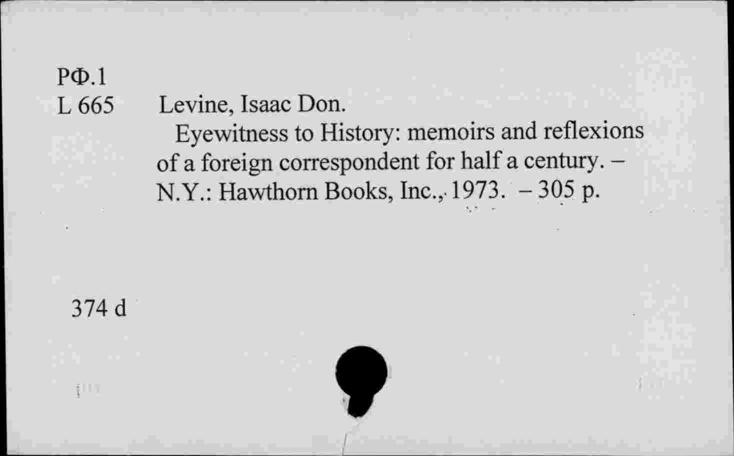 ﻿PO.l
L 665 Levine, Isaac Don.
Eyewitness to History: memoirs and reflexions of a foreign correspondent for half a century. -N.Y.: Hawthorn Books, Inc.,. 1973. - 305 p.
374 d